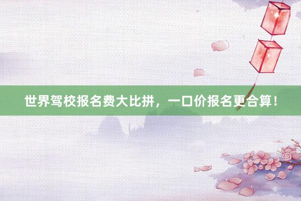 世界驾校报名费大比拼，一口价报名更合算！