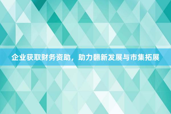 企业获取财务资助，助力翻新发展与市集拓展