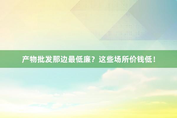 产物批发那边最低廉？这些场所价钱低！