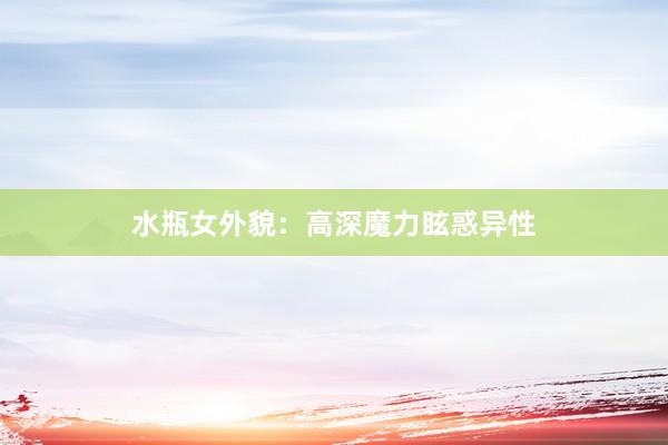 水瓶女外貌：高深魔力眩惑异性