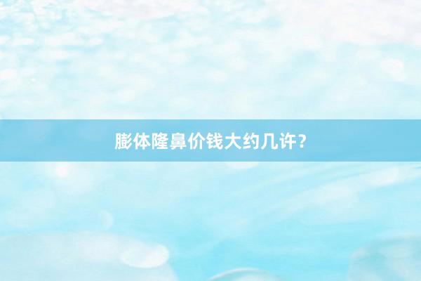 膨体隆鼻价钱大约几许？