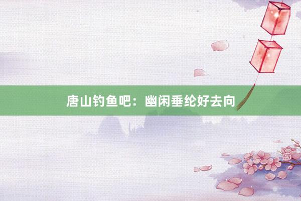 唐山钓鱼吧：幽闲垂纶好去向