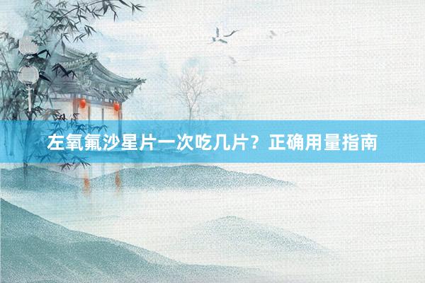 左氧氟沙星片一次吃几片？正确用量指南